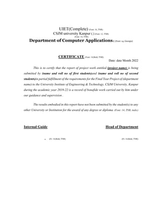 UIET(Complete) (Font: 16, TNR)
CSJM university Kanpur (.) (Font: 12, TNR)
(Font: 14, TNR)
Department of Computer Applications( (Font: 14, Georgia)
CERTIFICATE (Font: 14,Bold, TNR)
Date: date Month 2022
This is to certify that the report of project work entitled (project name) is being
submitted by (name and roll no of first students)and (name and roll no of second
students)in partial fulfillment of the requirements for the Final Year Project of (department
name) to the University Institute of Engineering & Technology, CSJM University, Kanpur
during the academic year 2019-22 is a record of bonafide work carried out by him under
our guidance and supervision .
The results embodied in this report have not been submitted by the student(s) to any
other University or Institution for the award of any degree or diploma. (Font: 14, TNR, italic)
Internal Guide Head of Department
. (Ft: 14,Bold, TNR) (Ft: 14,Bold, TNR)
 
