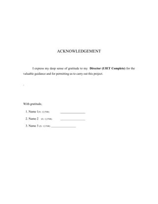 ACKNOWLEDGEMENT
I express my deep sense of gratitude to my Director (UIET Complete) for the
valuable guidance and for permitting us to carry out this project.
.
With gratitude,
1. Name 1(Ft. 12,TNR) ________________
2. Name 2 (Ft. 12,TNR) ________________________
3. Name 3 (Ft. 12,TNR) ________________________
 