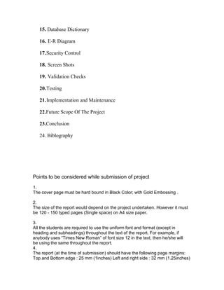 15. Database Dictionary
16. E-R Diagram
17.Security Control
18. Screen Shots
19. Validation Checks
20.Testing
21.Implementation and Maintenance
22.Future Scope Of The Project
23.Conclusion
24. Biblography
Points to be considered while submission of project
1.
The cover page must be hard bound in Black Color; with Gold Embossing .
2.
The size of the report would depend on the project undertaken. However it must
be 120 - 150 typed pages (Single space) on A4 size paper.
3.
All the students are required to use the uniform font and format (except in
heading and subheadings) throughout the text of the report. For example, if
anybody uses “Times New Roman” of font size 12 in the text, then he/she will
be using the same throughout the report.
4.
The report (at the time of submission) should have the following page margins:
Top and Bottom edge : 25 mm (1inches) Left and right side : 32 mm (1.25inches)
 