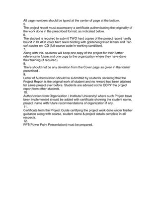 All page numbers should be typed at the center of page at the bottom.
5.
The project report must accompany a certificate authenticating the originality of
the work done in the prescribed format, as indicated below.
6.
The student is required to submit TWO hard copies of the project report hardly
bound in BLACK color hard rexin binding with goldenengraved letters and two
soft copies on CD (full source code in working condition).
7.
Along with this, students will keep one copy of the project for their further
reference in future and one copy to the organization where they have done
their training (if required).
8.
There should not be any deviation from the Cover page as given in the format
prescribed .
9.
Letter of Authentication should be submitted by students declaring that the
Project Report is the original work of student and no reward had been attained
for same project ever before. Students are advised not to COPY the project
report from other students.
10.
Authorization from Organization / Institute/ University/ where such Project have
been implemented should be added with certificate showing the student name,
project name with future recommendations of organization if any.
11.
Certificate from the Project Guide certifying the project work done under his/her
guidance along with course, student name & project details complete in all
respects.
12.
PPT(Power Point Presentation) must be prepared.
 
