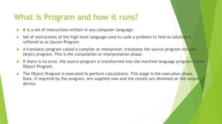 What is Program and how it runs?
 It is a set of instructions written in any computer language.
 Set of instructions of the high level language used to code a problem to find its solution is
reffered to as Source Program.
 A translator program called a compiler or interpreter, translates the source program into the
object program. This is the compilation or interpretation phase.
 If there is no error, the source program is transformed into the machine language program called
Object Program.
 The Object Program is executed to perform calculations. This stage is the execution phase.
Data, if required by the program, are supplied now and the results are obtained on the output
device.
 