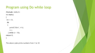 Program using Do while loop
#include <stdio.h>
int main()
{
int i = 0;
do
{
printf("%dn", i+1);
i++;
} while (i < 10);
return 0;
}
The above code prints numbers from 1 to 10
 
