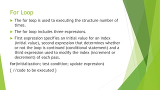 For Loop
 The for loop is used to executing the structure number of
times.
 The for loop includes three expressions.
 First expression specifies an initial value for an index
(initial value), second expression that determines whether
or not the loop is continued (conditional statement) and a
third expression used to modify the index (increment or
decrement) of each pass.
for(initialization; test condition; update expression)
{ //code to be executed }
 