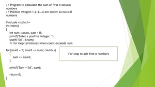 // Program to calculate the sum of first n natural
numbers
// Positive integers 1,2,3...n are known as natural
numbers
#include <stdio.h>
int main()
{
int num, count, sum = 0;
printf("Enter a positive integer: ");
scanf("%d", &num);
// for loop terminates when count exceeds num
for(count = 1; count <= num; count++)
{
sum += count;
}
printf("Sum = %d", sum);
return 0;
}
For loop to add first n numbers
 