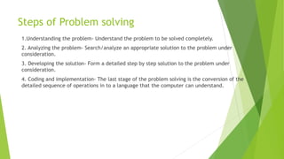 Steps of Problem solving
1.Understanding the problem- Understand the problem to be solved completely.
2. Analyzing the problem- Search/analyze an appropriate solution to the problem under
consideration.
3. Developing the solution- Form a detailed step by step solution to the problem under
consideration.
4. Coding and implementation- The last stage of the problem solving is the conversion of the
detailed sequence of operations in to a language that the computer can understand.
 