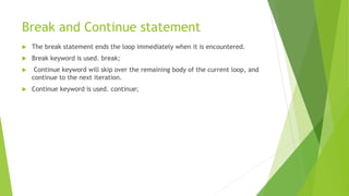 Break and Continue statement
 The break statement ends the loop immediately when it is encountered.
 Break keyword is used. break;
 Continue keyword will skip over the remaining body of the current loop, and
continue to the next iteration.
 Continue keyword is used. continue;
 