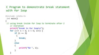 C Program to demonstrate break statement
with for loop
#include <stdio.h>
int main()
{
// using break inside for loop to terminate after 2
// iteration
printf("break in for loopn");
for (int i = 1; i < 5; i++) {
if (i == 3)
{
break;
}
else
{
printf("%d ", i);
}
}
 