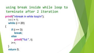 using break inside while loop to
terminate after 2 iteration
printf("nbreak in while loopn");
int i = 1;
while (i < 20)
{
if (i == 3)
break;
else
printf("%d ", i);
i++;
}
return 0;
 