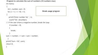 Program to calculate the sum of numbers (10 numbers max)
int main()
{
int i, number, sum = 0;
for (i = 1; i <= 10; ++i)
{
printf("Enter number %d: ", i);
scanf(“%d", &number);
// if the user enters a negative number, break the loop
if (number < 0)
{
break;
}
sum += number; // sum = sum + number;
}
printf("Sum = %d", sum);
return 0;
}
Break usage program
 