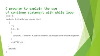 int i = 0;
while (i < 8) // while loop to print 1 to 8
{
i++;
if (i == 4)
{
continue; // when i = 4, the iteration will be skipped and 4 will not be printed
}
printf("%d ", i);
}
return 0;
}
C program to explain the use
of continue statement with while loop
 