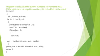Program to calculate the sum of numbers (10 numbers max)
If the user enters a negative number, it's not added to the result
int main()
{
int i, number, sum = 0;
for (i = 1; i <= 10; ++i)
{
printf("Enter a number%d: ", i);
scanf("%d", &number);
if (number < 0)
{
continue;
}
sum += number; // sum = sum + number;
}
printf("Sum of entered numbers is = %d", sum);
return 0;
}
 