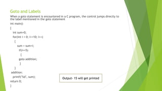 Goto and Labels
When a goto statement is encountered in a C program, the control jumps directly to
the label mentioned in the goto statement
int main()
{
int sum=0;
for(int i = 0; i<=10; i++)
{
sum = sum+i;
if(i==5)
{
goto addition;
}
}
addition:
printf("%d", sum);
return 0;
}
Output- 15 will get printed
 