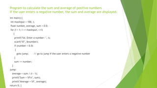 Program to calculate the sum and average of positive numbers
If the user enters a negative number, the sum and average are displayed.
int main() {
int maxInput = 100, i;
float number, average, sum = 0.0;
for (i = 1; i <= maxInput; ++i)
{
printf("%d. Enter a number: ", i);
scanf("%f", &number);
if (number < 0.0)
{
goto jump; // go to jump if the user enters a negative number
}
sum += number;
}
jump:
average = sum / (i - 1);
printf("Sum = %fn", sum);
printf("Average = %f", average);
return 0; }
 