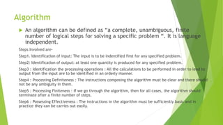 Algorithm
 An algorithm can be defined as “a complete, unambiguous, finite
number of logical steps for solving a specific problem “. It is language
independent.
Steps Involved are-
Step1. Identification of input: The input is to be indentified first for any specified problem.
Step2: Identification of output: at least one quantity is produced for any specified problem.
Step3 : Identification the processing operations : All the calculations to be performed in order to lead to
output from the input are to be identified in an orderly manner.
Step4 : Processing Definiteness : The instructions composing the algorithm must be clear and there should
not be any ambiguity in them.
Step5 : Processing Finiteness : If we go through the algorithm, then for all cases, the algorithm should
terminate after a finite number of steps.
Step6 : Possessing Effectiveness : The instructions in the algorithm must be sufficiently basic and in
practice they can be carries out easily.
 