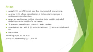 Arrays
 Array in C is one of the most used data structures in C programming.
 An array in C is a fixed-size collection of similar data items stored in
contiguous memory locations.
 Arrays are used to store multiple values in a single variable, instead of
declaring separate variables for each value.
 To access an array element, refer to its index number.
 Array indexes start with 0: [0] is the first element. [1] is the second element,
etc.
 For example :
int marks[] = {25, 50, 75, 100};
printf("%d", myNumbers[0]); // print 25
 