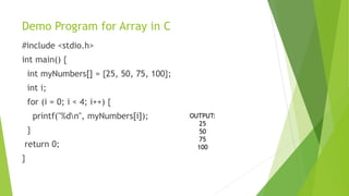 Demo Program for Array in C
#include <stdio.h>
int main() {
int myNumbers[] = {25, 50, 75, 100};
int i;
for (i = 0; i < 4; i++) {
printf("%dn", myNumbers[i]);
}
return 0;
}
OUTPUT:
25
50
75
100
 