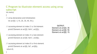 C Program to illustrate element access using array
subscript
int main()
{
// array declaration and initialization
int arr[5] = { 15, 25, 35, 45, 55 };
// accessing element at index 2 i.e 3rd element
printf("Element at arr[2]: %dn", arr[2]);
// accessing element at index 4 i.e last element
printf("Element at arr[4]: %dn", arr[4]);
// accessing element at index 0 i.e first element
printf("Element at arr[0]: %d", arr[0]);
return 0;
}
OUTPUT:
Element at arr[2]: 35
Element at arr[4]: 55
Element at arr[0]: 15
 