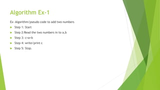 Algorithm Ex-1
Ex- Algorithm/pseudo code to add two numbers
 Step 1: Start
 Step 2:Read the two numbers in to a,b
 Step 3: c=a+b
 Step 4: write/print c
 Step 5: Stop.
 