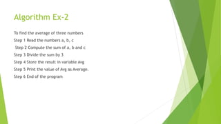 Algorithm Ex-2
To find the average of three numbers
Step 1 Read the numbers a, b, c
Step 2 Compute the sum of a, b and c
Step 3 Divide the sum by 3
Step 4 Store the result in variable Avg
Step 5 Print the value of Avg as Average.
Step 6 End of the program
 