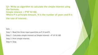 Q1- Write an algorithm to calculate the simple interest using
the formula.
Simple interest = P*N* R/100.
Where P is principle Amount, N is the number of years and R is
the rate of interest.
Soln. -
Step 1: Read the three input quantities as P, N and R.
Step 2 : Calculate simple interest as Simple interest = P* N* R/100
Step 3: Print simple interest.
Step 4: Stop.
 