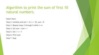 Algorithm to print the sum of first 10
natural numbers.
Step1-Start.
Step 2. Intialize and set i = 0, n = 10, sum = 0
Step 3. Repeat steps 3 through 5 while i<=n
Step 4. Set sum = sum + i
Step 5. Set i = i + 1
Step 6. Print sum
Step 7 Stop
 