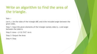 Write an algorithm to find the area of
the triangle.
Soln :-
Let b, c be the sides of the triangle ABC and A the included angle between the
given sides.
Step 1: Input the given elements of the triangle namely sides b, c and angle
between the sides A.
Step 2: Area = (1/2) *b*C* sin A
Step 3: Output the Area
Step 4: Stop.
 