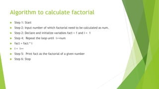 Algorithm to calculate factorial
 Step 1: Start
 Step 2: Input number of which factorial need to be calculated as num.
 Step 2: Declare and initialize variables fact = 1 and i = 1
 Step 4: Repeat the loop until i<=num
 fact = fact * i
 i = i++
 Step 5: Print fact as the factorial of a given number
 Step 6: Stop
 