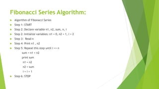 Fibonacci Series Algorithm:
 Algorithm of Fibonacci Series
 Step 1: START
 Step 2: Declare variable n1, n2, sum, n, i
 Step 2: Initialize variables: n1 = 0, n2 = 1, i = 2
 Step 3: Read n
 Step 4: Print n1 , n2
 Step 5: Repeat this step until i <= n
sum = n1 + n2
print sum
n1 = n2
n2 = sum
i = i + 1
 Step 6: STOP
 