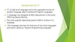 Introduction to ‘C’
 ‘C’ is high level language and is the upgraded version of
another language (Basic Combined Program Language).
 C language was designed at Bell laboratories in the early
1970’s by Dennis Ritchie.
 The most popular Operating system UNIX is written in C
language.
 This language also has the features of low level languages
and hence called as “System Programming Language”
 