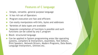 Features of C language
 Simple, versatile, general purpose language
 It has rich set of Operators
 Program execution are fast and efficient
 Can easily manipulates with bits, bytes and addresses
 Varieties of data types are available
 Separate compilation of functions is possible and such
functions can be called by any C program
 Block- structured language
 Can be applied in System programming areas like operating
systems, compilers & Interpreters, Assembles, Text Editors,
Print Spoolers, Network Drivers, Modern Programs, Data Bases,
Language Interpreters, Utilities etc.
 