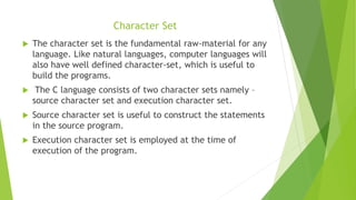 Character Set
 The character set is the fundamental raw-material for any
language. Like natural languages, computer languages will
also have well defined character-set, which is useful to
build the programs.
 The C language consists of two character sets namely –
source character set and execution character set.
 Source character set is useful to construct the statements
in the source program.
 Execution character set is employed at the time of
execution of the program.
 