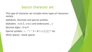 Source character set
This type of character set includes three types of characters
namely
alphabets, Decimals and special symbols.
Alphabets : A to Z, a to z and Underscore( _ )
Decimal digits : 0 to 9
Special symbols : + - * / ^ % = & ! ( ) { } [ ] “ etc
White Spaces : blank spaces
 