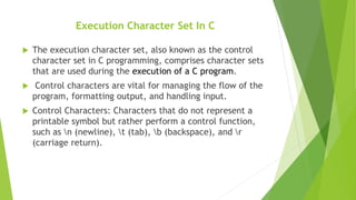 Execution Character Set In C
 The execution character set, also known as the control
character set in C programming, comprises character sets
that are used during the execution of a C program.
 Control characters are vital for managing the flow of the
program, formatting output, and handling input.
 Control Characters: Characters that do not represent a
printable symbol but rather perform a control function,
such as n (newline), t (tab), b (backspace), and r
(carriage return).
 
