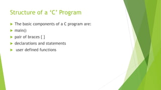 Structure of a ‘C’ Program
 The basic components of a C program are:
 main()
 pair of braces { }
 declarations and statements
 user defined functions
 