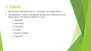 C TOKENS
 The smallest individual units in a C program are called tokens.
 The alphabets, numbers and special symbols are combined to forms
these tokens. The types of tokens in C are : -
1. Keywords
2. Identifiers
3. Constants
4. Strings
5. Special Symbols
6. Operators
 