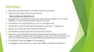 Identifiers
 Identifiers are names given to variables, functions and arrays.
 These are the names which are user defined.
Rules to Name an Identifier in C
 A programmer has to follow certain rules while naming variables. For the valid
identifier, we must follow the given below set of rules.
 An identifier can include letters (a-z or A-Z), and digits (0-9).
 An identifier cannot include special characters except the ‘_’ underscore.
 Spaces are not allowed while naming an identifier.
 An identifier can only begin with an underscore or letters.
 We cannot name identifiers the same as keywords because they are reserved
words to perform a specific task. For example, printf, scanf, int, char, struct, etc.
If we use a keyword’s name as an identifier the compiler will throw an error.
 The identifier must be unique in its namespace.
 C language is case-sensitive so, ‘name’ and ‘NAME’ are different identifiers.
 