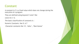 Constant
A constant in C is a fixed value which does not change during the
execution of a program.
They are defined using keyword ‘const’ like
const int i= 5;
The basic classification of constants is :
Numeric Constants like 9, 6.7
Character constants like ‘A’, ‘Ashu’ , ‘Ram Kumar’
 