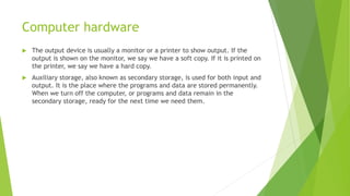 Computer hardware
 The output device is usually a monitor or a printer to show output. If the
output is shown on the monitor, we say we have a soft copy. If it is printed on
the printer, we say we have a hard copy.
 Auxiliary storage, also known as secondary storage, is used for both input and
output. It is the place where the programs and data are stored permanently.
When we turn off the computer, or programs and data remain in the
secondary storage, ready for the next time we need them.
 