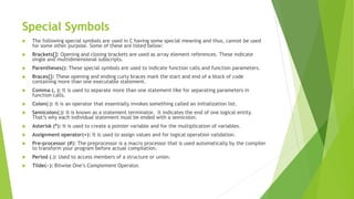 Special Symbols
 The following special symbols are used in C having some special meaning and thus, cannot be used
for some other purpose. Some of these are listed below:
 Brackets[]: Opening and closing brackets are used as array element references. These indicate
single and multidimensional subscripts.
 Parentheses(): These special symbols are used to indicate function calls and function parameters.
 Braces{}: These opening and ending curly braces mark the start and end of a block of code
containing more than one executable statement.
 Comma (, ): It is used to separate more than one statement like for separating parameters in
function calls.
 Colon(:): It is an operator that essentially invokes something called an initialization list.
 Semicolon(;): It is known as a statement terminator. It indicates the end of one logical entity.
That’s why each individual statement must be ended with a semicolon.
 Asterisk (*): It is used to create a pointer variable and for the multiplication of variables.
 Assignment operator(=): It is used to assign values and for logical operation validation.
 Pre-processor (#): The preprocessor is a macro processor that is used automatically by the compiler
to transform your program before actual compilation.
 Period (.): Used to access members of a structure or union.
 Tilde(~): Bitwise One’s Complement Operator.
 
