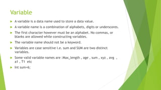 Variable
 A variable is a data name used to store a data value.
 A variable name is a combination of alphabets, digits or underscores.
 The first character however must be an alphabet. No commas, or
blanks are allowed while constructing variables.
 The variable name should not be a keyword.
 Variables are case sensitive i.e. sum and SUM are two distinct
variables.
 Some valid variable names are :Max_length , age , sum , xyz , avg ,
a1 , T1 etc
 Int sum=6;
 