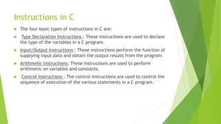 Instructions in C
 The four basic types of instructions in C are:
 Type Declaration Instructions : These instructions are used to declare
the type of the variables in a C program.
 Input/Output Instructions : These instructions perform the function of
supplying input data and obtain the output results from the program.
 Arithmetic Instructions: These instructions are used to perform
arithmetic on variables and constants.
 Control Instructions : The control instructions are used to control the
sequence of execution of the various statements in a C program.
 