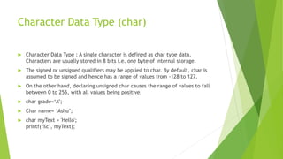 Character Data Type (char)
 Character Data Type : A single character is defined as char type data.
Characters are usually stored in 8 bits i.e. one byte of internal storage.
 The signed or unsigned qualifiers may be applied to char. By default, char is
assumed to be signed and hence has a range of values from -128 to 127.
 On the other hand, declaring unsigned char causes the range of values to fall
between 0 to 255, with all values being positive.
 char grade=‘A’;
 Char name= ‘Ashu’;
 char myText = 'Hello';
printf("%c", myText);
 