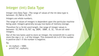 Integer (int) Data Type
Integer (int) Data Type : The range of values of the int data type is
between -32,768 to 32,767.
Integers are whole numbers.
The range of values of integers is dependent upon the particular machine
being used. Integers generally occupy two bytes of memory storage.
Therefore for a 16-bit word length, the range of integer values is
between -32,768 to 32,767. eg. 2809, -3888 , 0, 32, -18 are all valid
integers.
Out of the two bytes used to store an integer, the sixteenth bit is used to
store the sign (+ or -) of the integer. This sixteenth bit is 0 if the number
is positive and 1 if the number is negative.
Eg.
 int myNum = 1000;
printf("%d", myNum);
 