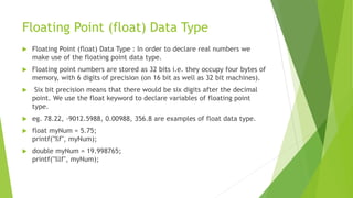Floating Point (float) Data Type
 Floating Point (float) Data Type : In order to declare real numbers we
make use of the floating point data type.
 Floating point numbers are stored as 32 bits i.e. they occupy four bytes of
memory, with 6 digits of precision (on 16 bit as well as 32 bit machines).
 Six bit precision means that there would be six digits after the decimal
point. We use the float keyword to declare variables of floating point
type.
 eg. 78.22, -9012.5988, 0.00988, 356.8 are examples of float data type.
 float myNum = 5.75;
printf("%f", myNum);
 double myNum = 19.998765;
printf("%lf", myNum);
 