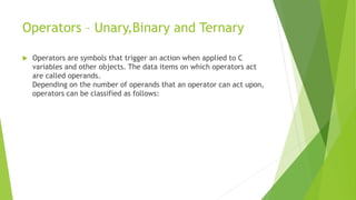 Operators – Unary,Binary and Ternary
 Operators are symbols that trigger an action when applied to C
variables and other objects. The data items on which operators act
are called operands.
Depending on the number of operands that an operator can act upon,
operators can be classified as follows:
 