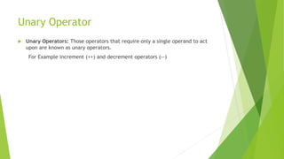 Unary Operator
 Unary Operators: Those operators that require only a single operand to act
upon are known as unary operators.
For Example increment (++) and decrement operators (--)
 