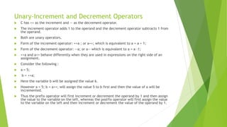 Unary-Increment and Decrement Operators
 C has ++ as the increment and — as the decrement operator.
 The increment operator adds 1 to the operand and the decrement operator subtracts 1 from
the operand.
 Both are unary operators.
 Form of the increment operator: ++a ; or a++; which is equivalent to a = a + 1;
 Form of the decrement operator: --a; or a-- which is equivalent to a = a -1;
 ++a and a++ behave differently when they are used in expressions on the right side of an
assignment.
 Consider the following :
 a = 5;
 b = ++a;
 Here the variable b will be assigned the value 6.
 However a = 5; b = a++; will assign the value 5 to b first and then the value of a will be
incremented.
 Thus the prefix operator will first increment or decrement the operand by 1 and then assign
the value to the variable on the left, whereas the postfix operator will first assign the value
to the variable on the left and then increment or decrement the value of the operand by 1.
 