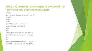 Write a C program to demonstrate the use of the
increment and decrement operators
main()
{ /* Program to illustrate the use of ++ and —) */
int a, b;
a = 10;
b = 20;
printf(“The value of a : %d”, a);
printf(“The value of b : %d”, b);
a++;
b++;
printf(“The incremented value of a : %d”, a);
printf(“The incremented value of b : %d, b);
a--;
b--;
printf(“The decremented value of a : %d”, a);
printf(“The decremented value of b : %d, b);
}
 