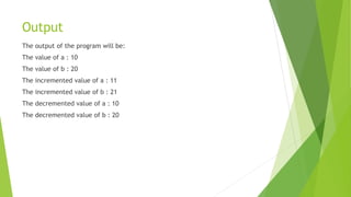 Output
The output of the program will be:
The value of a : 10
The value of b : 20
The incremented value of a : 11
The incremented value of b : 21
The decremented value of a : 10
The decremented value of b : 20
 