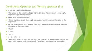 Conditional Operator (or) Ternary operator (? :)
 C has one conditional operator.
 The syntax of the conditional operator in C is exp1 ? exp2 : exp3; where exp1,
exp2 and exp3 are expressions.
 Here, exp1 is evaluated first.
 If it is true (non zero), then exp2 is evaluated and it becomes the value of the
expression.
 On the other hand if exp1 is false, then exp3 is evaluated and its value becomes
the value of the expression.
 Thus if
 a = 10;
 b = 5;
 z = (a >b)? a : b;
 Here exp1 is (a > b) exp2 is a and exp3 is b First (a > b) is evaluated. Since in this
case, a > b is false, exp3 is evaluated. Therefore z is assigned the value of b.
 